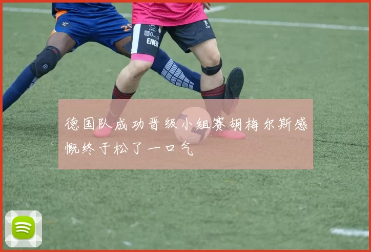 德国队成功晋级小组赛胡梅尔斯感慨终于松了一口气