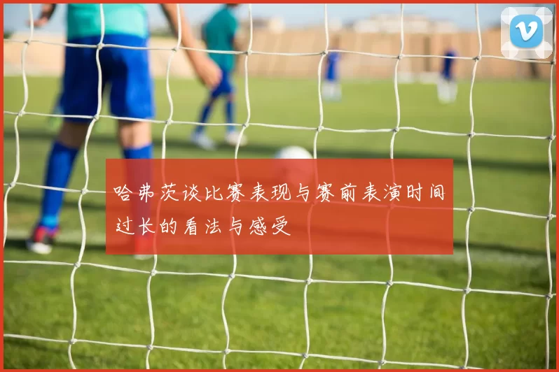 哈弗茨谈比赛表现与赛前表演时间过长的看法与感受