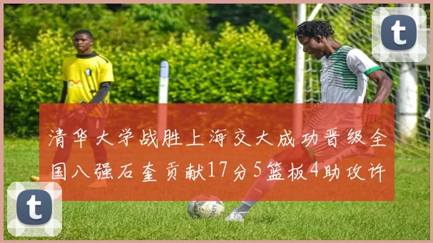 清华大学战胜上海交大成功晋级全国八强石奎贡献17分5篮板4助攻许熙桐斩获16分7篮板