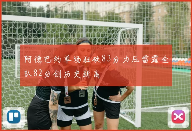阿德巴约单场狂砍83分力压雷霆全队82分创历史新高