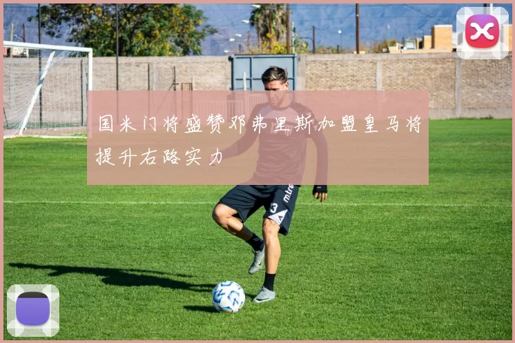 国米门将盛赞邓弗里斯加盟皇马将提升右路实力