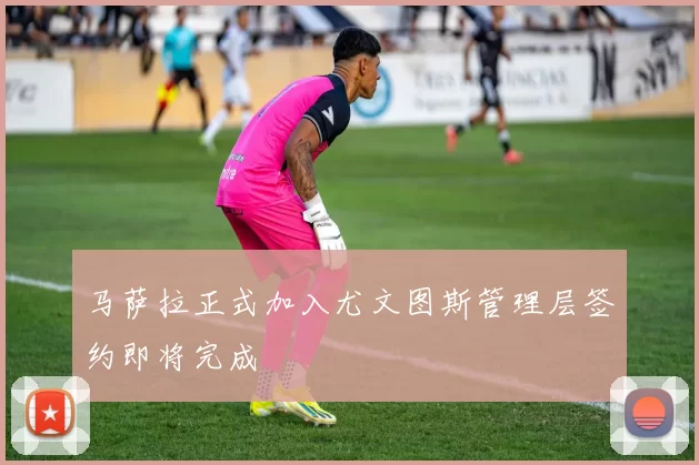 马萨拉正式加入尤文图斯管理层签约即将完成