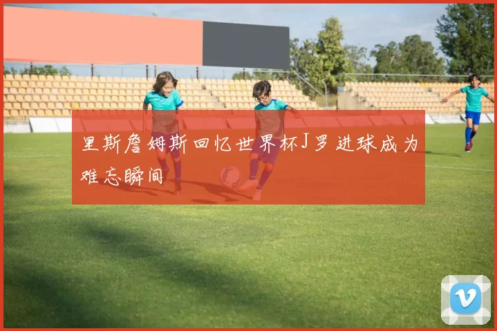 里斯詹姆斯回忆世界杯J罗进球成为难忘瞬间
