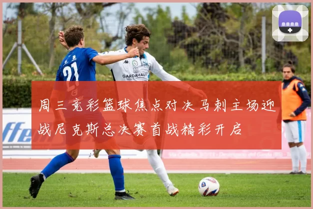 周三竞彩篮球焦点对决马刺主场迎战尼克斯总决赛首战精彩开启