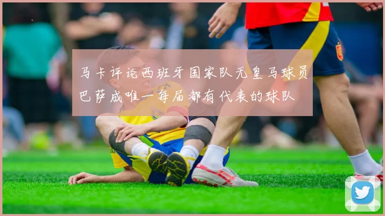马卡评论西班牙国家队无皇马球员巴萨成唯一每届都有代表的球队