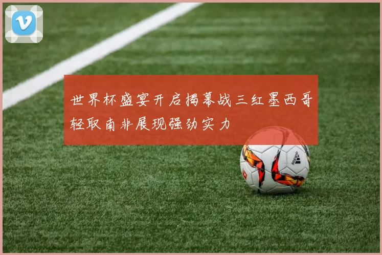 世界杯盛宴开启揭幕战三红墨西哥轻取南非展现强劲实力