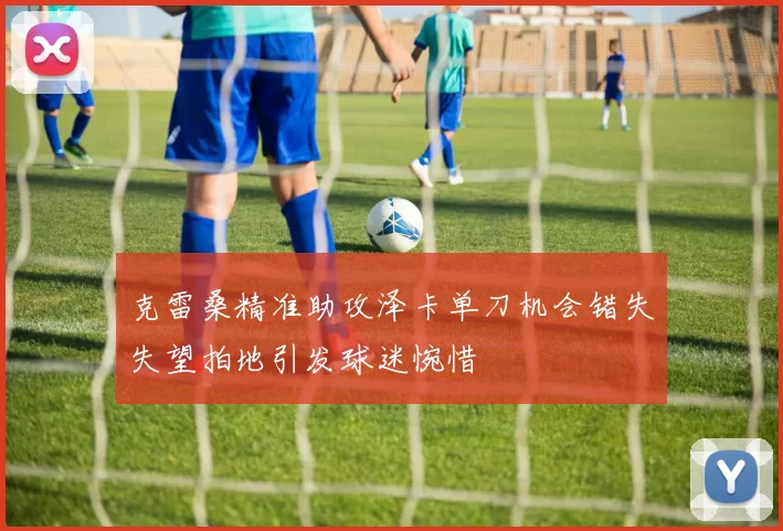 克雷桑精准助攻泽卡单刀机会错失失望拍地引发球迷惋惜