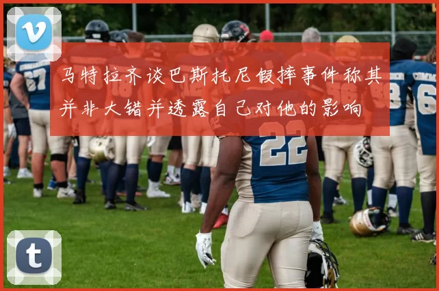 马特拉齐谈巴斯托尼假摔事件称其并非大错并透露自己对他的影响