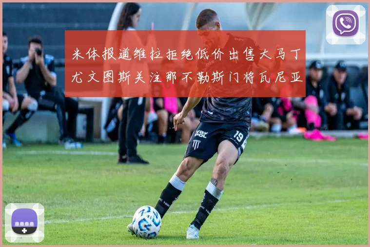 米体报道维拉拒绝低价出售大马丁尤文图斯关注那不勒斯门将瓦尼亚