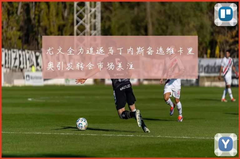 尤文全力追逐马丁内斯备选维卡里奥引发转会市场关注
