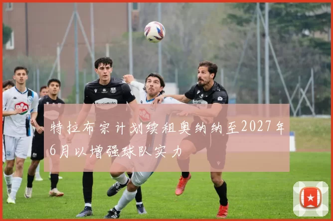 特拉布宗计划续租奥纳纳至2027年6月以增强球队实力