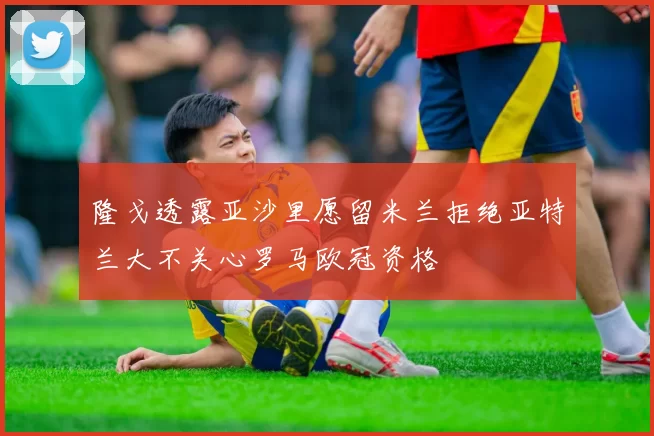 隆戈透露亚沙里愿留米兰拒绝亚特兰大不关心罗马欧冠资格