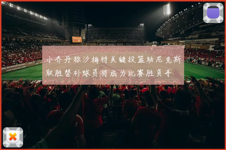 小乔丹称沙梅特关键投篮助尼克斯取胜替补球员将成为比赛胜负手