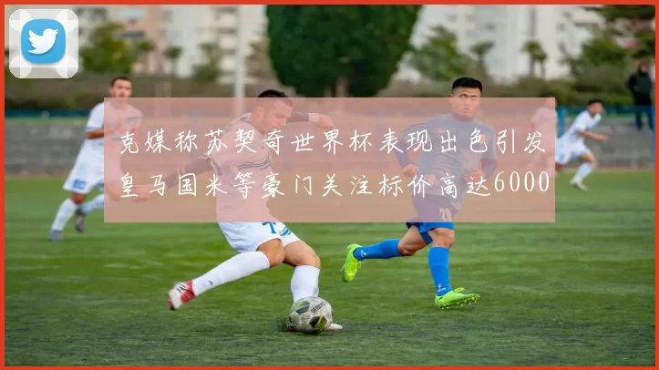 克媒称苏契奇世界杯表现出色引发皇马国米等豪门关注标价高达6000万欧