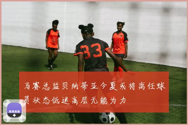 马赛总监贝纳蒂亚今夏或将离任球员状态低迷高层无能为力
