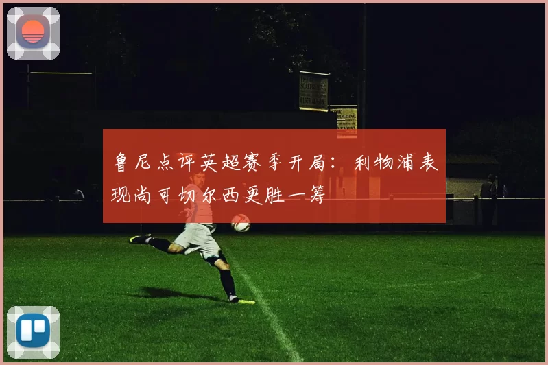 鲁尼点评英超赛季开局：利物浦表现尚可切尔西更胜一筹