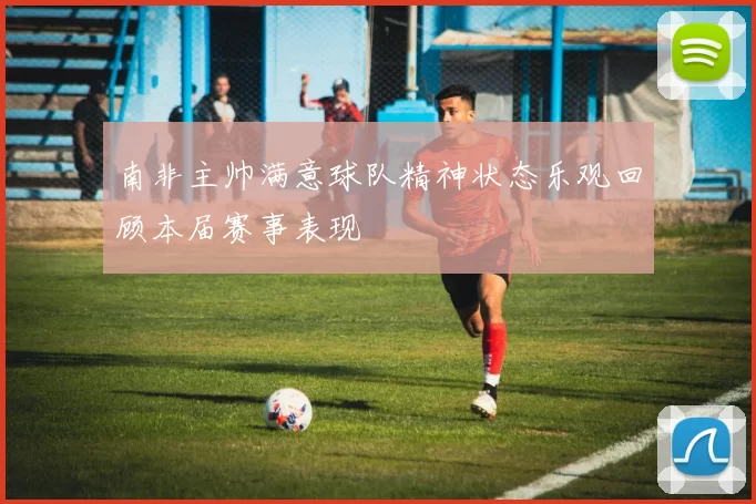 南非主帅满意球队精神状态乐观回顾本届赛事表现