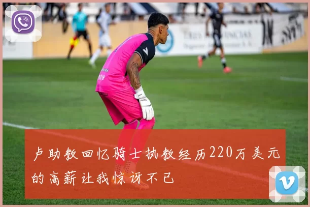 卢助教回忆骑士执教经历220万美元的高薪让我惊讶不已